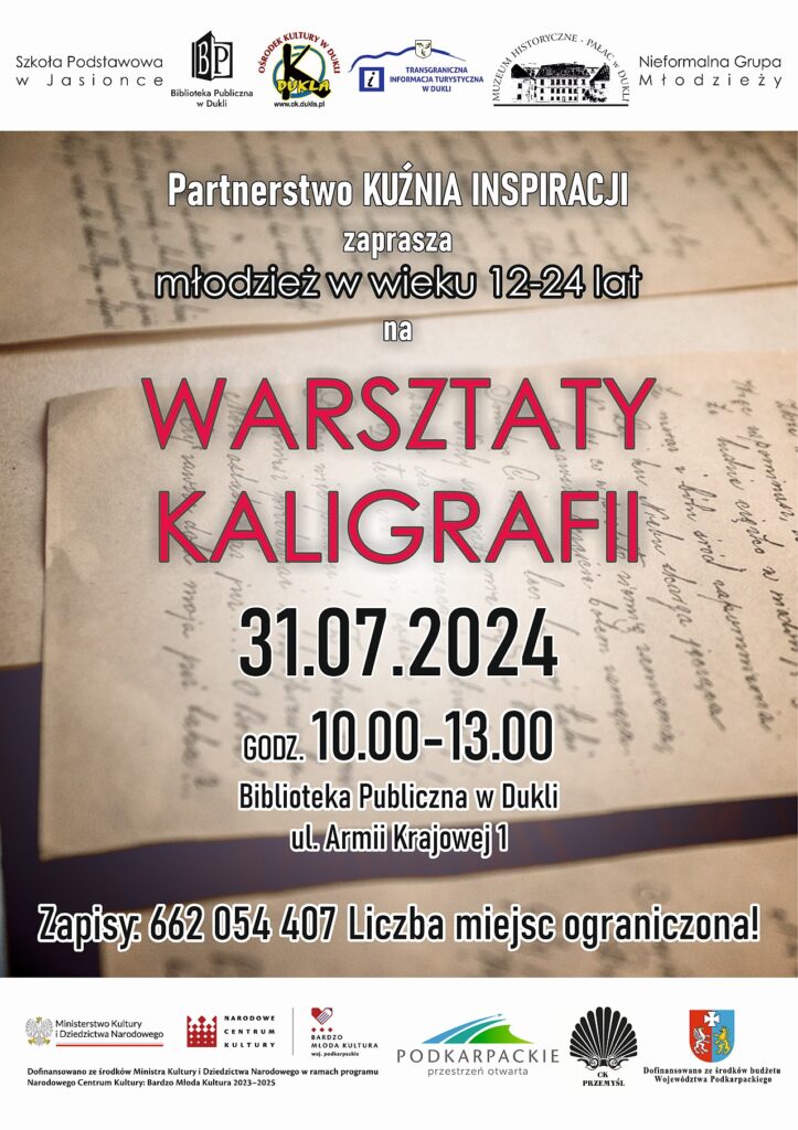 Plakat. Na górze napisz Szkoła Podstawowa w Jasionce, logo Biblioteka Publiczna w Dukli, logo Ośrodek Kultury w Dukli, logo Muzeum Historyczne Pałac w Dukli oraz napis Nieformalna Grupa Młodzieży. Poniżej na tle kartek z odręcznym pismem tekst: Partnerstwo Kuźnia Inspiracji zaprasza młodzież w wieku 12 - 24 lat na warsztaty kaligrafii, które odbędą się 31 lipca w godzinach 10:00 - 13:00 w Bibliotece Publicznej w Dukli, zapisy: 662 054 407, liczba miejsc ograniczona. Na dole plakatu logo Ministerstwa Kultury i Dziedzictwa Narodowego, Narodowego Centrum Kultury, Bardzo Młodej Kultury, Podkarpackie przestrzeń otwarta, Centrum Kulturalnego w Przemyślu, herb województwa podkarpackiego.